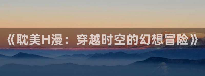 小叔子韩漫画免费版全集：《耽美H漫：穿越时空的幻想冒险》
